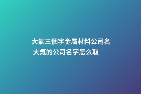 大氣三個字金屬材料公司名 大氣的公司名字怎么取